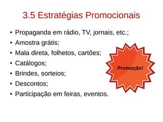 3.5 Estratégias Promocionais
● Propaganda em rádio, TV, jornais, etc.;
● Amostra grátis;
● Mala direta, folhetos, cartões;
● Catálogos;
● Brindes, sorteios;
● Descontos;
● Participação em feiras, eventos.
Promoção!
 