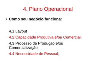 4. Plano Operacional
● Como seu negócio funciona:
4.1 Layout
4.2 Capacidade Produtiva e/ou Comercial;
4.3 Processo de Produção e/ou
Comercialização;
4.4 Necessidade de Pessoal;
 