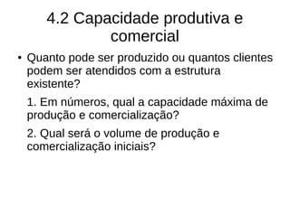 4.2 Capacidade produtiva e
comercial
● Quanto pode ser produzido ou quantos clientes
podem ser atendidos com a estrutura
existente?
1. Em números, qual a capacidade máxima de
produção e comercialização?
2. Qual será o volume de produção e
comercialização iniciais?
 