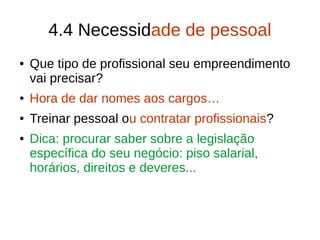 4.4 Necessidade de pessoal
● Que tipo de profissional seu empreendimento
vai precisar?
● Hora de dar nomes aos cargos…
● Treinar pessoal ou contratar profissionais?
● Dica: procurar saber sobre a legislação
específica do seu negócio: piso salarial,
horários, direitos e deveres...
 