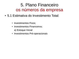 5. Plano Financeiro
os números da empresa
● 5.1 Estimativa do Investimento Total:
● Investimentos Fixos;
● Investimentos Financeiros;
a) Estoque Inicial
● Investimentos Pré-operacionais
 