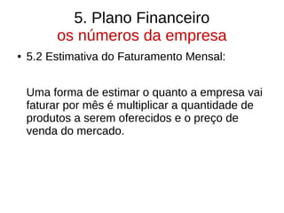 5. Plano Financeiro
os números da empresa
● 5.2 Estimativa do Faturamento Mensal:
Uma forma de estimar o quanto a empresa vai
faturar por mês é multiplicar a quantidade de
produtos a serem oferecidos e o preço de
venda do mercado.
 