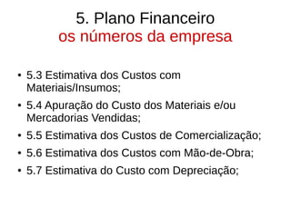 5. Plano Financeiro
os números da empresa
● 5.3 Estimativa dos Custos com
Materiais/Insumos;
● 5.4 Apuração do Custo dos Materiais e/ou
Mercadorias Vendidas;
● 5.5 Estimativa dos Custos de Comercialização;
● 5.6 Estimativa dos Custos com Mão-de-Obra;
● 5.7 Estimativa do Custo com Depreciação;
 
