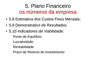 5. Plano Financeiro
os números da empresa
● 5.8 Estimativa dos Custos Fixos Mensais;
● 5.9 Demonstrativo de Resultados;
● 5.10 Indicadores de Viabilidade:
Ponto de Equilíbrio
Lucratividade
Rentabilidade
Prazo de Retorno do Investimento
 