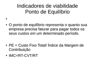 Indicadores de viabilidade
Ponto de Equilíbrio
●
● O ponto de equilíbrio representa o quanto sua
empresa precisa faturar para pagar todos os
seus custos em um determinado período.
● PE = Custo Fixo Total/ Índice da Margem de
Contribuição
● IMC=RT-CVT/RT
 