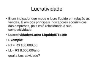 Lucratividade
● É um indicador que mede o lucro líquido em relação às
vendas. É um dos principais indicadores econômicos
das empresas, pois está relacionado à sua
competitividade.
● Lucratividade=Lucro Líquido/RTx100
● Exemplo:
● RT= R$ 100.000,00
● LL= R$ 8.000,00/ano
qual a Lucratividade?
 