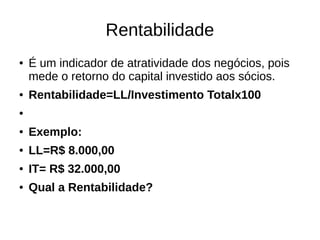 Rentabilidade
● É um indicador de atratividade dos negócios, pois
mede o retorno do capital investido aos sócios.
● Rentabilidade=LL/Investimento Totalx100
●
● Exemplo:
● LL=R$ 8.000,00
● IT= R$ 32.000,00
● Qual a Rentabilidade?
 