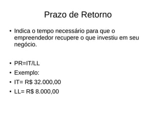 Prazo de Retorno
● Indica o tempo necessário para que o
empreendedor recupere o que investiu em seu
negócio.
● PR=IT/LL
● Exemplo:
● IT= R$ 32.000,00
● LL= R$ 8.000,00
 