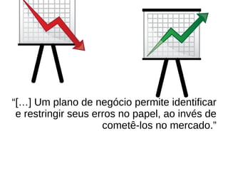 “[…] Um plano de negócio permite identificar
e restringir seus erros no papel, ao invés de
cometê-los no mercado.”
 