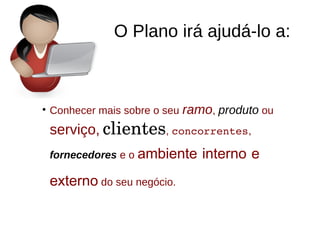 O Plano irá ajudá-lo a:
●
Conhecer mais sobre o seu ramo, produto ou
serviço, clientes, concorrentes,
fornecedores e o ambiente interno e
externo do seu negócio.
 