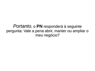 Portanto, o PN responderá à seguinte
pergunta: Vale a pena abrir, manter ou ampliar o
meu negócio?
 