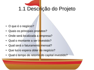 1.1 Descrição do Projeto
● O que é o negócio?
● Quais os principais produtos?
● Onde será localizada a empresa?
● Qual o montante a ser investido?
● Qual será o faturamento mensal?
● Que lucro espera obter do negócio?
● Qual o tempo de retorno do capital investido?
 