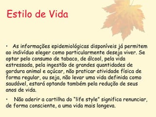 Estilo de Vida As informações epidemiológicas disponíveis já permitem ao indivíduo eleger como particularmente deseja viver. Se optar pelo consumo de tabaco, de álcool, pela vida estressada, pela ingestão de grandes quantidades de gordura animal e açúcar, não praticar atividade física de forma regular, ou seja, não levar uma vida definida como saudável, estará optando também pela redução de seus anos de vida.  Não aderir a cartilha do “life style” significa renunciar, de forma consciente, a uma vida mais longeva.   