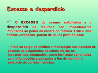 Excesso e desperdício O  excesso  de exames solicitados e o  desperdício   de recursos são imediatamente imputados ao poder da caneta do médico. Esta é uma análise verdadeira, porém de pouca profundidade   Para se exigir do médico a moderação nos pedidos de exames de diagnóstico devemos ofertar os instrumentos adequados, como formação continuada com informações atualizadas a fim de permitir o exercício da correta medicina. 