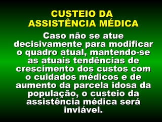 Caso não se atue decisivamente para modificar o quadro atual, mantendo-se as atuais tendências de crescimento dos custos com o cuidados médicos e de aumento da parcela idosa da população, o custeio da assistência médica será inviável. CUSTEIO DA  ASSISTÊNCIA MÉDICA 