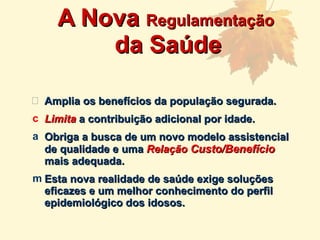 Amplia os benefícios da população segurada. Limita  a contribuição adicional por idade. Obriga a busca de um novo modelo assistencial de qualidade e uma  Relação  Custo/Benefício  mais adequada. Esta nova realidade de saúde exige soluções eficazes e um melhor conhecimento do perfil epidemiológico dos idosos. A Nova  Regulamentação  da Saúde 