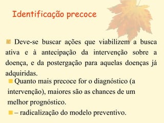 Deve-se buscar ações que viabilizem a busca ativa e à antecipação da intervenção sobre a doença, e da postergação para aquelas doenças já adquiridas. Identificação precoce Quanto mais precoce for o diagnóstico (a intervenção), maiores são as chances de um melhor prognóstico.  –  radicalização do modelo preventivo. 