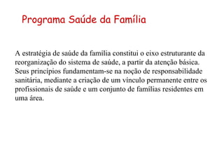A estratégia de saúde da família constitui o eixo estruturante da reorganização do sistema de saúde, a partir da atenção básica. Seus princípios fundamentam-se na noção de responsabilidade sanitária, mediante a criação de um vínculo permanente entre os profissionais de saúde e um conjunto de famílias residentes em uma área.  Programa Saúde da Família 