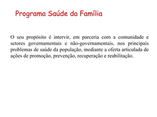 O seu propósito é intervir, em parceria com a comunidade e setores governamentais e não-governamentais, nos principais problemas de saúde da população, mediante a oferta articulada de ações de promoção, prevenção, recuperação e reabilitação. Programa Saúde da Família 
