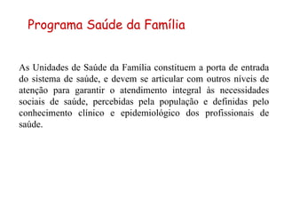 As Unidades de Saúde da Família constituem a porta de entrada do sistema de saúde, e devem se articular com outros níveis de atenção para garantir o atendimento integral às necessidades sociais de saúde, percebidas pela população e definidas pelo conhecimento clínico e epidemiológico dos profissionais de saúde. Programa Saúde da Família 