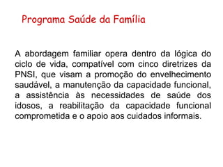 A abordagem familiar opera dentro da lógica do ciclo de vida, compatível com cinco diretrizes da PNSI, que visam a promoção do envelhecimento saudável, a manutenção da capacidade funcional, a assistência às necessidades de saúde dos idosos, a reabilitação da capacidade funcional comprometida e o apoio aos cuidados informais.   Programa Saúde da Família 