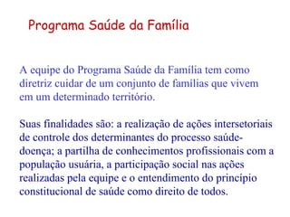 A equipe do Programa Saúde da Família tem como diretriz cuidar de um conjunto de famílias que vivem em um determinado território.   Suas finalidades são: a realização de ações intersetoriais de controle dos determinantes do processo saúde-doença; a partilha de conhecimentos profissionais com a população usuária, a participação social nas ações realizadas pela equipe e o entendimento do princípio constitucional de saúde como direito de todos. Programa Saúde da Família 