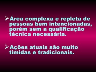 Área complexa e repleta de pessoas bem intencionadas, porém sem a qualificação técnica necessária. Ações atuais são muito tímidas e tradicionais. 