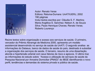 Autor:   Renato Veras  Editora: Reluma-Dumara: UnATI/UERJ, 2002 190 páginas Inclui textos escritos por: Cláudia S. F. Martins; Maria Angélica S. Sanchez; Nelson A. de Souza Silva; Paulo Henrique Chaves; Renato Veras; Roberto Lourenço Reúne textos sobre organização e acesso aos serviços de saúde. O primeiro, vencedor do Prêmio Abramge de Medicina 2000, apresenta um modelo assistencial desenvolvido no serviço de saúde da UnATI. O segundo analisa  as informações do Datasus, banco de dados de saúde do país, destinado à subsidiar a organização dos serviços de saúde. O terceiro, resumo de uma dissertação, aborda a hipertensão arterial com seus fatores de risco e agravos. O último traz as informações do estudo sobre  “Acesso e utilização de serviços de saúde da Pesquisa Nacional por Amostra Domiciliar (PNAD)” do IBGE identificando o novo perfil, tendências e demandas do sistema privado e público de saúde. 