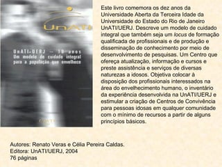 Este livro comemora os dez anos da Universidade Aberta da Terceira Idade da Universidade do Estado do Rio de Janeiro UnATI/UERJ. Descreve um modelo de cuidado integral que também seja um  locus  de formação qualificada de profissionais e de produção e disseminação de conhecimento por meio de desenvolvimento de pesquisas. Um Centro que ofereça atualização, informação e cursos e preste assistência e serviços de diversas naturezas a idosos. Objetiva colocar à disposição dos profissionais interessados na área do envelhecimento humano, o inventário da experiência desenvolvida na UnATI/UERJ e estimular a criação de Centros de Convivência para pessoas idosas em qualquer comunidade com o mínimo de recursos a partir de alguns princípios básicos. Autores:   Renato Veras e Célia Pereira Caldas.  Editora: UnATI/UERJ, 2004  76 páginas 