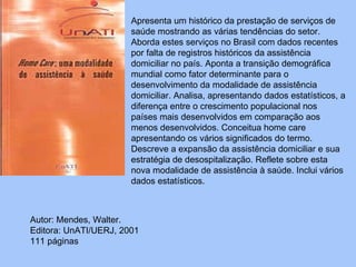Apresenta um histórico da prestação de serviços de saúde mostrando as várias tendências do setor. Aborda estes serviços no Brasil com dados recentes por falta de registros históricos da assistência domiciliar no país. Aponta a transição demográfica mundial como fator determinante para o desenvolvimento da modalidade de assistência domiciliar. Analisa, apresentando dados estatísticos, a diferença entre o crescimento populacional nos países mais desenvolvidos em comparação aos menos desenvolvidos. Conceitua home care apresentando os vários significados do termo. Descreve a expansão da assistência domiciliar e sua estratégia de desospitalização. Reflete sobre esta nova modalidade de assistência à saúde. Inclui vários dados estatísticos.  Autor:   Mendes, Walter.  Editora: UnATI/UERJ, 2001  111 páginas 