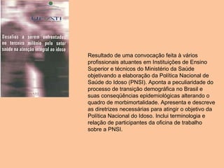 Resultado de uma convocação feita à vários profissionais atuantes em Instituições de Ensino Superior e técnicos do Ministério da Saúde objetivando a elaboração da Política Nacional de Saúde do Idoso (PNSI). Aponta a peculiaridade do processo de transição demográfica no Brasil e suas conseqüências epidemiológicas alterando o quadro de morbimortalidade. Apresenta e descreve as diretrizes necessárias para atingir o objetivo da Política Nacional do Idoso. Inclui terminologia e relação de participantes da oficina de trabalho sobre a PNSI.  