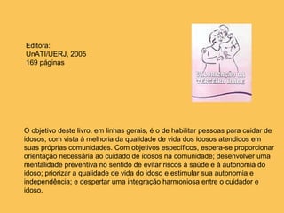 O objetivo deste livro, em linhas gerais, é o de habilitar pessoas para cuidar de idosos, com vista à melhoria da qualidade de vida dos idosos atendidos em suas próprias comunidades. Com objetivos específicos, espera-se proporcionar orientação necessária ao cuidado de idosos na comunidade; desenvolver uma mentalidade preventiva no sentido de evitar riscos à saúde e à autonomia do idoso; priorizar a qualidade de vida do idoso e estimular sua autonomia e independência; e despertar uma integração harmoniosa entre o cuidador e idoso.  Editora: UnATI/UERJ, 2005 169 páginas 