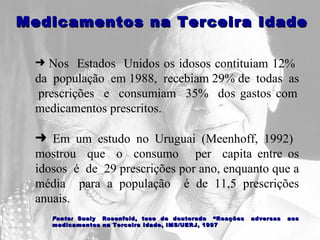 Nos  Estados  Unidos os idosos contituiam 12%  da  população  em 1988,  recebiam 29% de  todas  as  prescrições  e  consumiam  35%  dos gastos com medicamentos prescritos.  Em um estudo no Uruguai (Meenhoff, 1992)  mostrou  que  o  consumo  per  capita entre os idosos  é  de  29 prescrições por ano, enquanto que a média  para a população  é de 11,5 prescrições anuais.   Medicamentos na Terceira Idade Fonte:   Suely  Rosenfeld,  tese  de  doutorado  “Reações  adversas  aos medicamentos na Terceira Idade, IMS/UERJ, 1997 