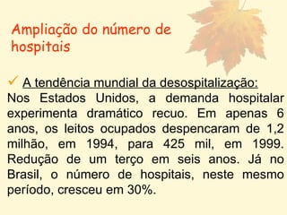 Ampliação do número de hospitais A tendência mundial da desospitalização: Nos Estados Unidos, a demanda hospitalar experimenta dramático recuo. Em apenas 6 anos, os leitos ocupados despencaram de 1,2 milhão, em 1994, para 425 mil, em 1999. Redução de um terço em seis anos. Já no Brasil, o número de hospitais, neste mesmo período, cresceu em 30%.  