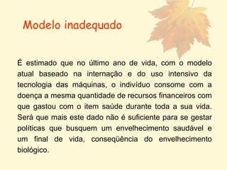 É estimado que no último ano de vida, com o modelo atual baseado na internação e do uso intensivo da tecnologia das máquinas, o indivíduo consome com a doença a mesma quantidade de recursos financeiros com que gastou com o item saúde durante toda a sua vida. Será que mais este dado não é suficiente para se gestar políticas que busquem um envelhecimento saudável e um final de vida, conseqüência do envelhecimento biológico.  Modelo inadequado 