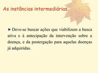Deve-se buscar ações que viabilizem a busca ativa e à antecipação da intervenção sobre a doença, e da postergação para aquelas doenças já adquiridas. As instâncias intermediárias 