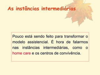 Pouco está sendo feito para transformar o modelo assistencial. É hora de falarmos nas instâncias intermediárias, como o  home care  e os centros de convivência. As instâncias intermediárias 