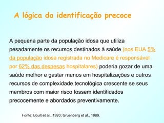 A lógica da identificação precoce A pequena parte da população idosa que utiliza pesadamente os recursos destinados à saúde  (nos EUA  5% da população  idosa registrada no Medicare é responsável por  62% das despesas  hospitalares)  poderia gozar de uma saúde melhor e gastar menos em hospitalizações e outros recursos de complexidade tecnológica crescente se seus membros com maior risco fossem identificados precocemente e abordados preventivamente. Fonte: Boult et al., 1993; Gruenberg et al., 1989. 