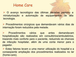 O avanço tecnológico das últimas décadas permitiu a miniaturização e automação de equipamentos de alta tecnologia.  Procedimentos cirúrgicos que demandavam vários dias de internação foram reduzidos pela metade. Procedimentos vários que antes demandavam hospitalização são realizados em consultórios/ambulatórios, trazendo mais conforto para o paciente, reduzindo as chances de infecção hospitalar, além de uma conta menor para o pagador.  Estes fatores levam a uma menor utilização do hospital e a conseqüente ampliação dos procedimentos realizados no lar (home-care).  Home Care 