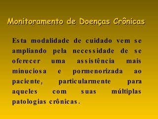 Esta modalidade de cuidado vem se ampliando pela necessidade de se oferecer uma assistência mais minuciosa e pormenorizada ao paciente, particularmente para aqueles com suas múltiplas patologias crônicas. Monitoramento de Doenças Crônicas 