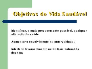 Identificar, o mais precocemente possível, qualquer alteração de saúde Aumentar o envolvimento no auto-cuidado; Interferir favoravelmente na história natural da doença; Objetivos do Vida Saudável 
