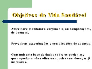 Antecipar e monitorar o surgimento, ou complicações, de doenças; Prevenir as exacerbações e complicações de doenças;  Construir uma base de dados sobre os pacientes; quer aqueles ainda sadios ou aqueles com doenças já instaladas. Objetivos do Vida Saudável 