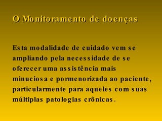 Esta modalidade de cuidado vem se ampliando pela necessidade de se oferecer uma assistência mais minuciosa e pormenorizada ao paciente, particularmente para aqueles com suas múltiplas patologias crônicas. O Monitoramento de doenças 