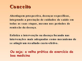 Abordagem prospectiva, doenças-específicas, integrando a prestação de cuidados de saúde em todas as suas etapas, mesmo nos períodos de remissão da doença.  Enfatiza a intervenção n a doença focando nas intervenções mais adequadas como mecanismo de se atingir um resultado custo-efetivo. Conceito Ou seja; a velha prática do exercício da boa medicina 