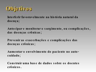 Interferir favoravelmente na história natural da doença; Antecipar e monitorar o surgimento, ou complicações, das doenças crônicas; Prevenir as exacerbações e complicações das doenças crônicas;  Aumentar o envolvimento do paciente no auto-cuidado; Construir uma base de dados sobre os doentes crônicos. Objetivos 