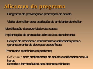 Benefício farmacêutico aos doentes crônicos; Alicerces do programa Programa de prevenção e promoção de saúde Visita domiciliar para avaliação do ambiente domiciliar Identificação da severidade dos casos Implantação de protocolos clínicos de atendimento; Equipe de médicos e enfermeiros qualificados para o gerenciamento de doenças específicas; Prontuário eletrônico do paciente; Call center  com profissionais de saúde qualificados nas 24 horas  