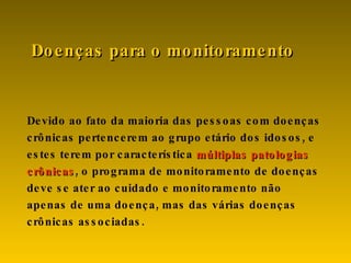 Devido ao fato da maioria das pessoas com doenças crônicas pertencerem ao grupo etário dos idosos, e estes terem por característica  múltiplas patologias crônicas , o programa de monitoramento de doenças deve se ater ao cuidado e monitoramento não apenas de uma doença, mas das várias doenças crônicas associadas.  Doenças para o monitoramento 