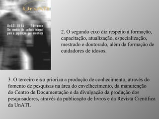 2. O segundo eixo diz respeito à formação, capacitação, atualização, especialização, mestrado e doutorado, além da formação de cuidadores de idosos.  3. O terceiro eixo prioriza a produção de conhecimento, através do fomento de pesquisas na área do envelhecimento, da manutenção do Centro de Documentação e da divulgação da produção dos pesquisadores, através da publicação de livros e da Revista Científica da UnATI.  