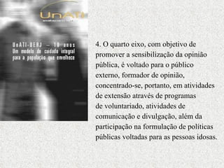 4. O quarto eixo, com objetivo de promover a sensibilização da opinião pública, é voltado para o público  externo, formador de opinião, concentrado-se, portanto, em atividades de extensão através de programas  de voluntariado, atividades de comunicação e divulgação, além da participação na formulação de políticas públicas voltadas para as pessoas idosas.  