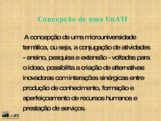 A concepção de uma microuniversidade temática, ou seja, a conjugação de atividades - ensino, pesquisa e extensão - voltadas para o idoso, possibilita a criação de alternativas inovadoras com interações sinérgicas entre produção de conhecimento, formação e aperfeiçoamento de recursos humanos e prestação de serviços.   Concepção de uma UnATI 